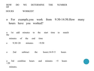 hours have you worked?
o 1st add minutes to the start time to match
the
minutes of the end time
o 9:30+20 minutes =9:50
o 2nd subtract the hours:14-9=5 hours
o 3rd combine hours and minutes =5 hours
+20
minutes.
HOW DO WE DETERMINE THE NUMBER
OF
HOURS WORKED?
o For example,you work from 9:30-14:50.How many
 