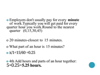 o Employers don't usually pay for every minute
of work.Typically you will get paid for every
quarter hour you work.Round to the nearest
quarter (0,15,30,45)
o 20 minutes-closest to 15 minutes.
o What part of an hour is 15 minutes?
o x/1=15/60 =0.25
o 4th Add hours and parts of an hour together:
5+0.25=5.25 hours.
 