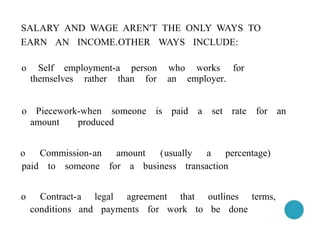 SALARY AND WAGE AREN'T THE ONLY WAYS TO
EARN AN INCOME.OTHER WAYS INCLUDE:
o Self employment-a person who works for
themselves rather than for an employer.
o Piecework-when someone is paid a set rate for an
amount produced
o Commission-an amount (usually a percentage)
paid to someone for a business transaction
o Contract-a legal agreement that outlines terms,
conditions and payments for work to be done
 