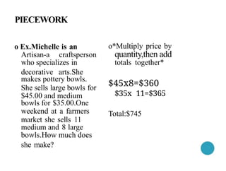 PIECEWORK
o Ex.Michelle is an
Artisan-a craftsperson
who specializes in
decorative arts.She
makes pottery bowls.
She sells large bowls for
$45.00 and medium
bowls for $35.00.One
weekend at a farmers
market she sells 11
medium and 8 large
bowls.How much does
she make?
o*Multiply price by
quantity,then add
totals together*
$45x8=$360
$35x 11=$365
Total:$745
 