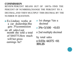 NUMBER IN QUESTION.
o Ex.Lindsay works at
a car dealership.She
gets 3%commission
on all sales.Last
month she sold a total
of $44375.How much
will her gross
earnings be?
COMMISSION
REVIEW:PERCENT MEANS OUT OF 100!To FIND THE
PERCENT OF NUMBERS,CHANGE THE PERCENT TO A
DECIMAL,AND THEN MULTIPLY THIS DECIMAL BY THE
o 1st change %to a
decimal
o 3%=3/100 =0.03
o 2nd multiply decimal
by total sales
o 0.03x 44375 =$1
331.25
 