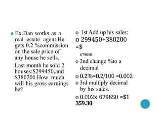 o 1stAdd up his sales:
o 299450+380200
=$
679650
o 2nd change %to a
decimal
o 0.2%=0.2/100 =0.002
o 3rd multiply decimal
by his sales.
o 0.002x 679650 =$1
359.30
o Ex.Dan works as a
real estate agent.He
gets 0.2 %commission
on the sale price of
any house he sells.
Last month he sold 2
houses:$299450,and
$380200.How much
will his gross earnings
be?
 