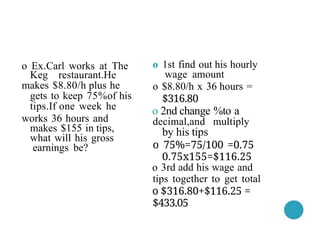 o 1st find out his hourly
wage amount
o $8.80/h x 36 hours =
$316.80
o 2nd change %to a
decimal,and multiply
by his tips
o 75%=75/100 =0.75
0.75x155=$116.25
o 3rd add his wage and
tips together to get total
o $316.80+$116.25 =
$433.05
o Ex.Carl works at The
Keg restaurant.He
makes $8.80/h plus he
gets to keep 75%of his
tips.If one week he
works 36 hours and
makes $155 in tips,
what will his gross
earnings be?
 