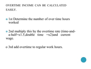 OVERTIME INCOME CAN BE CALCULATED
EASILY.
o 1st Determine the number of over time hours
worked
o 2nd multiply this by the overtime rate (time-and-
a-half=x1.5,double time =x2)and current
wage.
o 3rd add overtime to regular work hours.
 