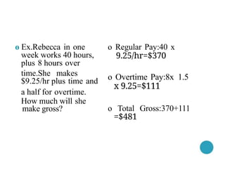 o Regular Pay:40 x
9.25/hr=$370
o Overtime Pay:8x 1.5
x 9.25=$111
o Total Gross:370+111
=$481
o Ex.Rebecca in one
week works 40 hours,
plus 8 hours over
time.She makes
$9.25/hr plus time and
a half for overtime.
How much will she
make gross?
 