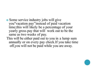o Some service industry jobs will give
you"vacation pay”instead of paid vacation
time;this will likely be a percentage of your
yearly gross pay that will work out to be the
same as two weeks of pay.
This will be either paid out to you in a lump sum
annually or on every pay check.If you take time
off,you will not be paid while you are away.
 