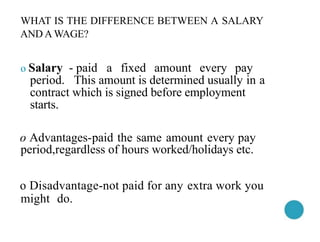 WHAT IS THE DIFFERENCE BETWEEN A SALARY
AND A WAGE?
o Salary - paid a fixed amount every pay
period. This amount is determined usually in a
contract which is signed before employment
starts.
o Advantages-paid the same amount every pay
period,regardless of hours worked/holidays etc.
o Disadvantage-not paid for any extra work you
might do.
 