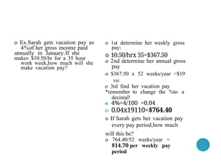 o 1st determine her weekly gross
pay:
o 10.50/hrx 35=$367.50
o 2nd determine her annual gross
pay
o $367.50 x 52 weeks/year =$19
110
o 3rd find her vacation pay
*remember to change the %to a
decimal!
o 4%=4/100 =0.04
o 0.04x19110=$764.40
o If Sarah gets her vacation pay
every pay period,how much
will this be?
o 764.40/52 weeks/year =
$14.70 per weekly pay
period
o Ex.Sarah gets vacation pay as
4%of her gross income paid
annually in January.If she
makes $10.50/hr for a 35 hour
work week,how much will she
make vacation pay?
 
