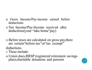 o Gross Income/Pay-income earned before
deductions
o Net Income/Pay-Income received after
deductions(your “take home”pay)
o Before taxes are calculated on gross pay,there
are certain“before-tax”or“tax exempt”
deductions.
o These include:
o Union dues,RRSP (registered retirement savings
plan),charitable donations and pension
 