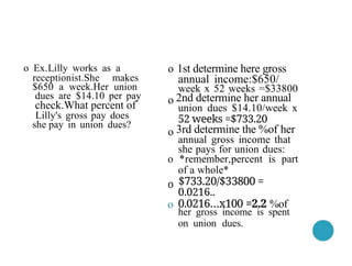 1st determine here gross
annual income:$650/
week x 52 weeks =$33800
2nd determine her annual
union dues $14.10/week x
52 weeks =$733.20
3rd determine the %of her
annual gross income that
she pays for union dues:
*remember,percent is part
of a whole*
$733.20/$33800 =
0.0216..
0.0216…x100 =2.2 %of
her gross income is spent
on union dues.
o Ex.Lilly works as a
receptionist.She makes
$650 a week.Her union
dues are $14.10 per pay
check.What percent of
Lilly's gross pay does
she pay in union dues?
o
o
o
o
o
o
 