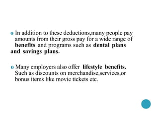 o In addition to these deductions,many people pay
amounts from their gross pay for a wide range of
benefits and programs such as dental plans
and savings plans.
o Many employers also offer lifestyle benefits.
Such as discounts on merchandise,services,or
bonus items like movie tickets etc.
 
