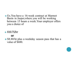 o Ex.You have a 16-week contract at Marmot
Basin in Jasper,where you will be working
between 15 hours a week.Your employer offers
you a choice of
o $10.75/hr
or
o $8.80/hr plus a weekday season pass that has a
value of $680.
 