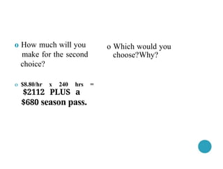 o $8.80/hr x 240 hrs =
$2112 PLUS a
$680 season pass.
o How much will you
make for the second
choice?
o Which would you
choose?Why?
 