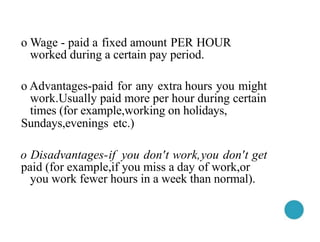 o Wage - paid a fixed amount PER HOUR
worked during a certain pay period.
o Advantages-paid for any extra hours you might
work.Usually paid more per hour during certain
times (for example,working on holidays,
Sundays,evenings etc.)
o Disadvantages-if you don't work,you don't get
paid (for example,if you miss a day of work,or
you work fewer hours in a week than normal).
 