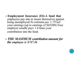 o Employment Insurance (EI)-A fund that
employees pay into to insure themselves against
being unemployed.To estimate,use 1.73%of
your earnings (up to earnings of $43200).Your
employer usually pays 1.4 times your
contribution into the fund.
o THE MAXIMUM contribution amount for
the employee is $747.36
 