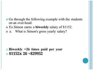 o Go through the following example with the students
on an over-head:
o Ex.Simon earns a biweekly salary of $1152.
o a. What is Simon's gross yearly salary?
o Biweekly =26 times paid per year
o $1152x 26 =$29952
 