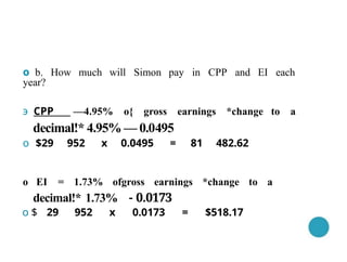 о b. How much will Simon pay in CPP and EI each
year?
э СРР —4.95% o{ gross earnings *change to a
decimal!* 4.95% — 0.0495
о $29 952 х 0.0495 = 81 482.62
о EI = 1.73% ofgross earnings *change to a
decimal!* 1.73% - 0.0173
о $ 29 952 х 0.0173 = $518.17
 
