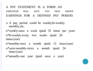 A PAY STATEMENT IS A FORM AN
EMPLOYER WILL GIVE YOU THAT SHOWS
EARNINGS FOR A DEFINED PAY PERIOD.
o A pay period could be weekly,bi-weekly,
monthly,etc.
o*weekly-once a week (paid 52 times per year)
o*bi-weekly-every two weeks (paid 26
times/year)
o*monthly-once a month (paid 12 times/year)
o*semi-monthly-twice a month (paid 24
times/year)
o*annually-one year (paid once a year)
 