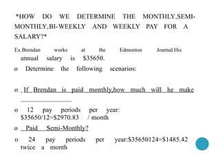 *HOW DO WE DETERMINE THE MONTHLY,SEMI-
MONTHLY,BI-WEEKLY AND WEEKLY PAY FOR A
SALARY?*
Ex.Brendan works at the Edmonton Journal.His
annual salary is $35650.
o Determine the following scenarios:
o 12 pay periods per year:
$35650/12=$2970.83 / month
o Paid Semi-Monthly?
o 24 pay periods per year:$35650124=$1485.42
twice a month
o If Brendan is paid monthly,how much will he make
 