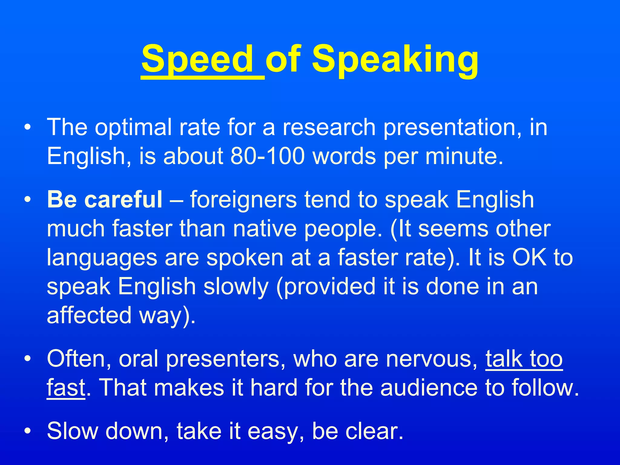 Speed of Speaking
• The optimal rate for a research presentation, in
English, is about 80-100 words per minute.
• Be careful – foreigners tend to speak English
much faster than native people. (It seems other
languages are spoken at a faster rate). It is OK to
speak English slowly (provided it is done in an
affected way).
• Often, oral presenters, who are nervous, talk too
fast. That makes it hard for the audience to follow.
• Slow down, take it easy, be clear.
 