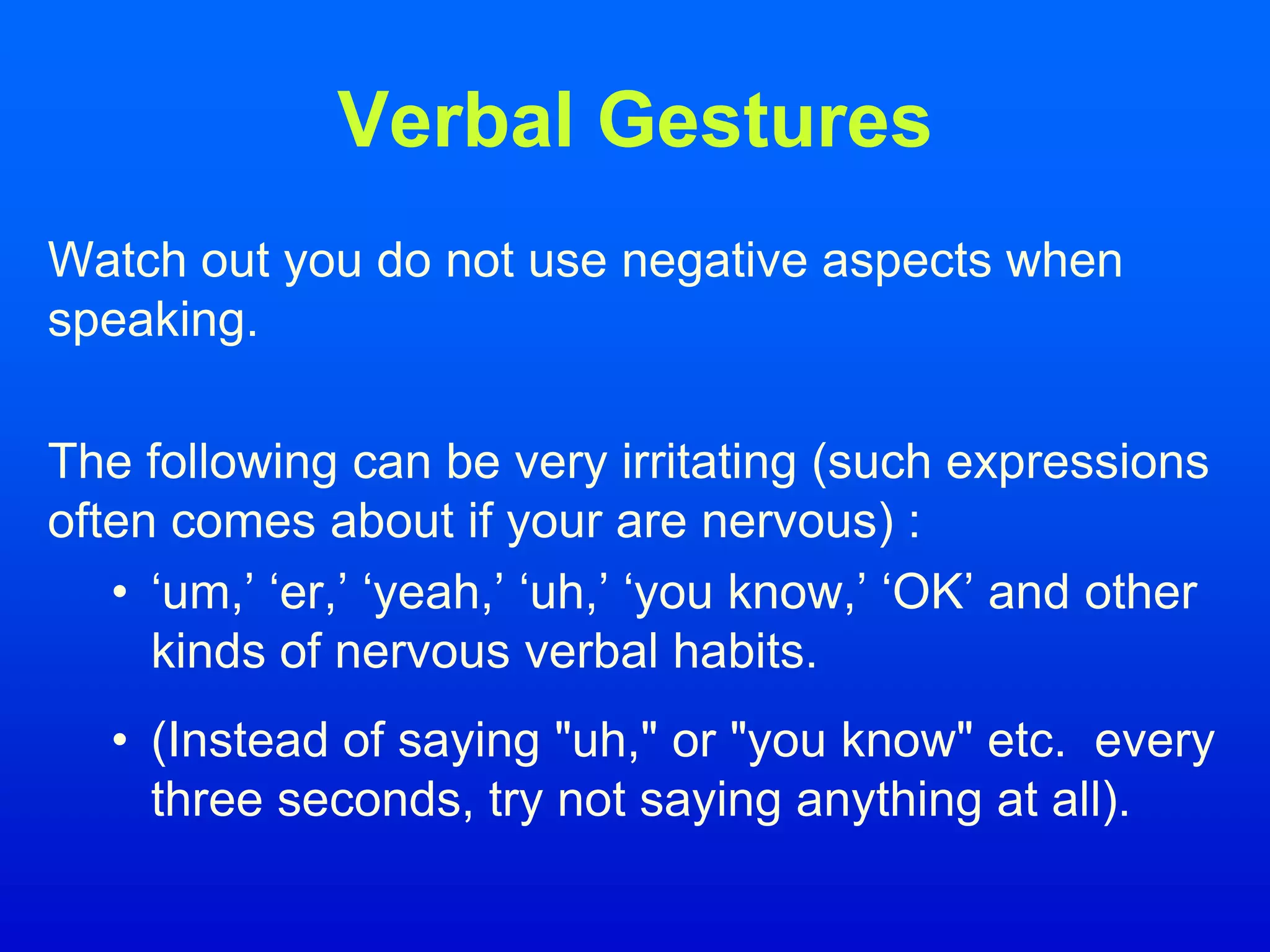 Verbal Gestures
Watch out you do not use negative aspects when
speaking.
The following can be very irritating (such expressions
often comes about if your are nervous) :
• ‘um,’ ‘er,’ ‘yeah,’ ‘uh,’ ‘you know,’ ‘OK’ and other
kinds of nervous verbal habits.
• (Instead of saying "uh," or "you know" etc. every
three seconds, try not saying anything at all).
 