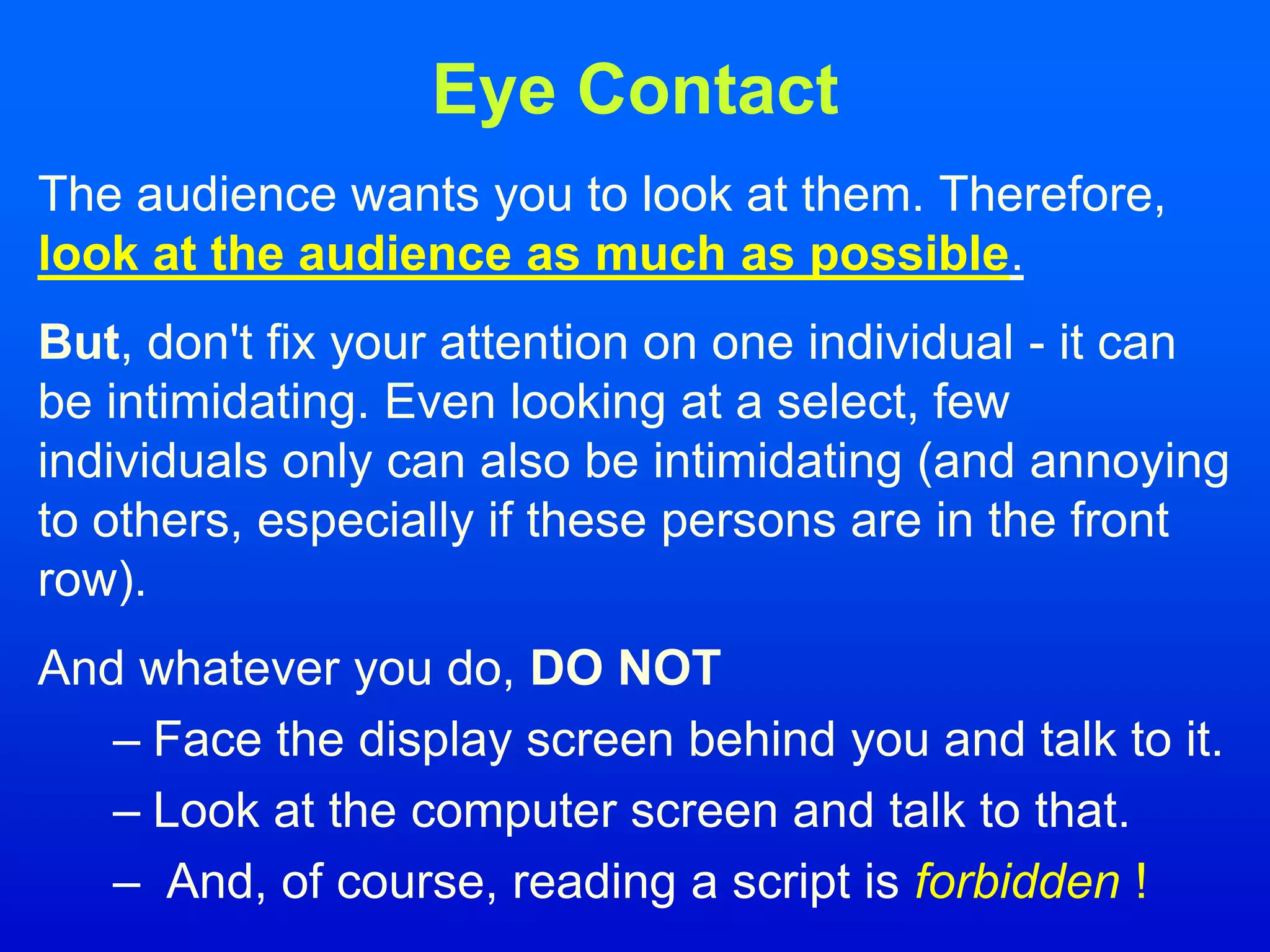 Eye Contact
The audience wants you to look at them. Therefore,
look at the audience as much as possible.
But, don't fix your attention on one individual - it can
be intimidating. Even looking at a select, few
individuals only can also be intimidating (and annoying
to others, especially if these persons are in the front
row).
And whatever you do, DO NOT
– Face the display screen behind you and talk to it.
– Look at the computer screen and talk to that.
– And, of course, reading a script is forbidden !
 