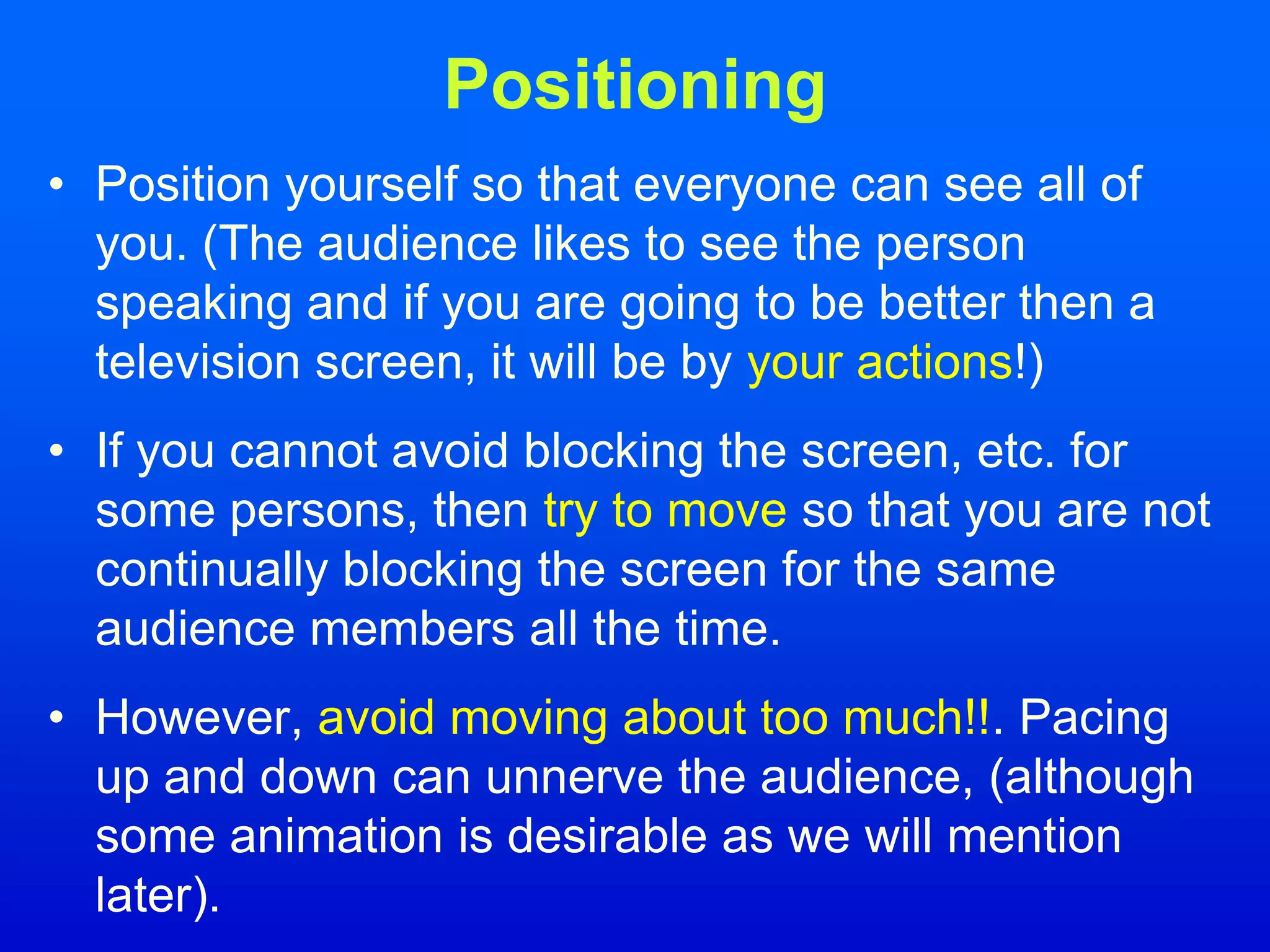 Positioning
• Position yourself so that everyone can see all of
you. (The audience likes to see the person
speaking and if you are going to be better then a
television screen, it will be by your actions!)
• If you cannot avoid blocking the screen, etc. for
some persons, then try to move so that you are not
continually blocking the screen for the same
audience members all the time.
• However, avoid moving about too much!!. Pacing
up and down can unnerve the audience, (although
some animation is desirable as we will mention
later).
 