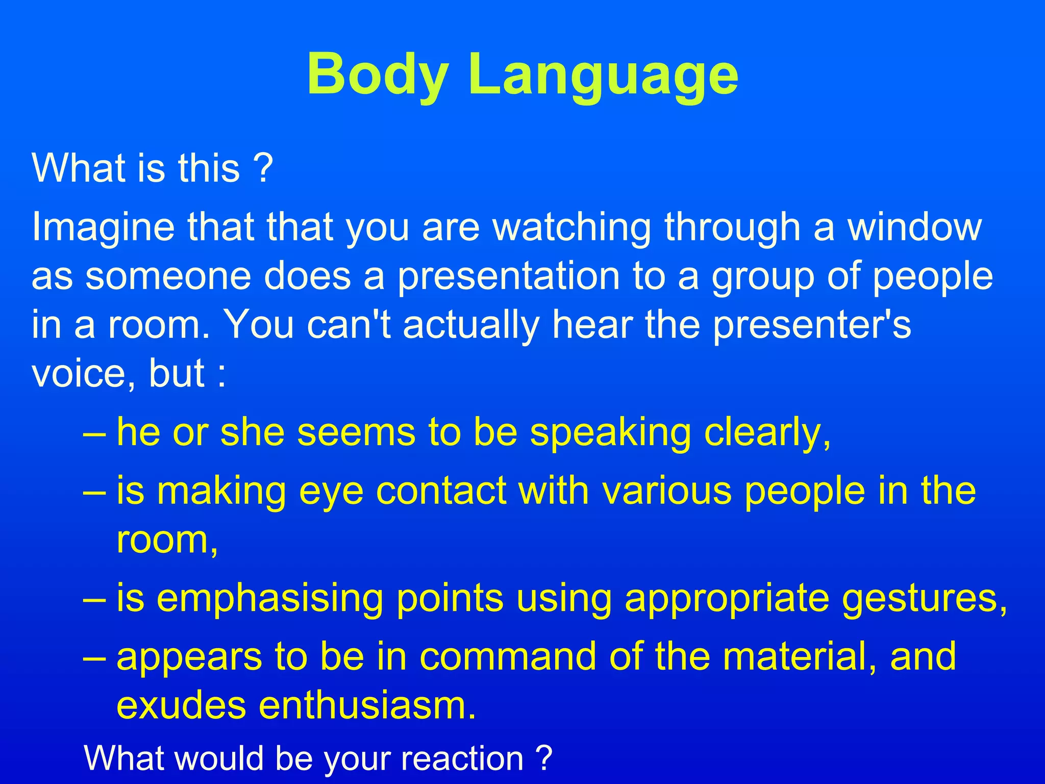 Body Language
What is this ?
Imagine that that you are watching through a window
as someone does a presentation to a group of people
in a room. You can't actually hear the presenter's
voice, but :
– he or she seems to be speaking clearly,
– is making eye contact with various people in the
room,
– is emphasising points using appropriate gestures,
– appears to be in command of the material, and
exudes enthusiasm.
What would be your reaction ?
 