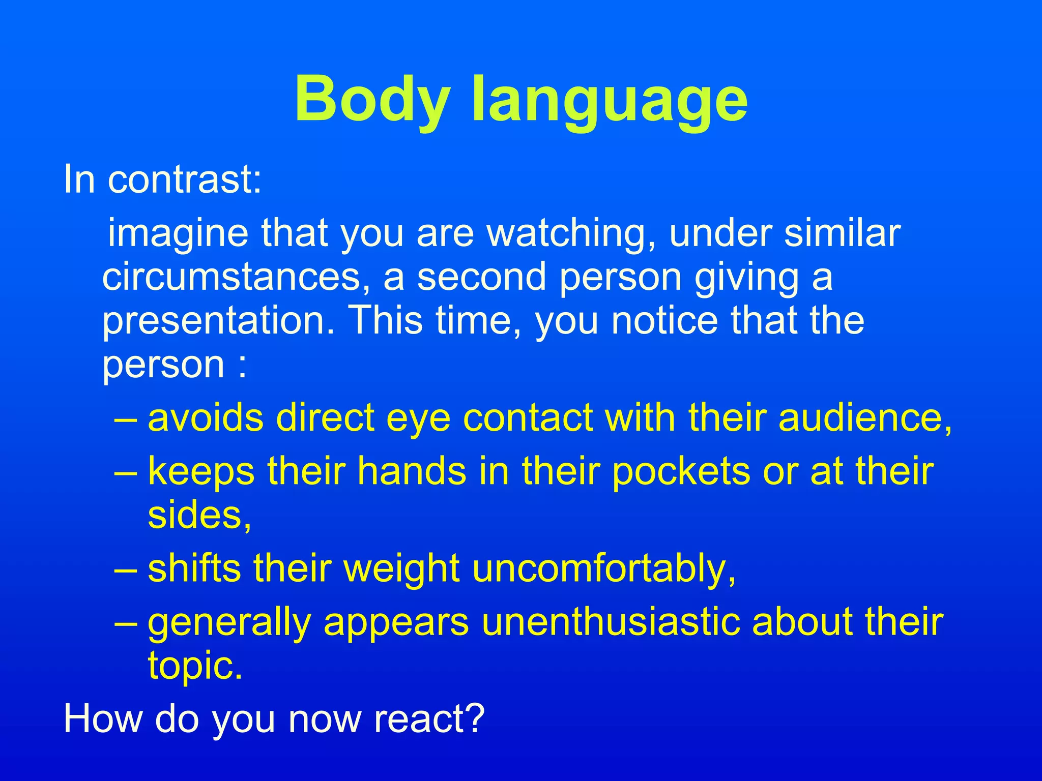 Body language
In contrast:
imagine that you are watching, under similar
circumstances, a second person giving a
presentation. This time, you notice that the
person :
– avoids direct eye contact with their audience,
– keeps their hands in their pockets or at their
sides,
– shifts their weight uncomfortably,
– generally appears unenthusiastic about their
topic.
How do you now react?
 