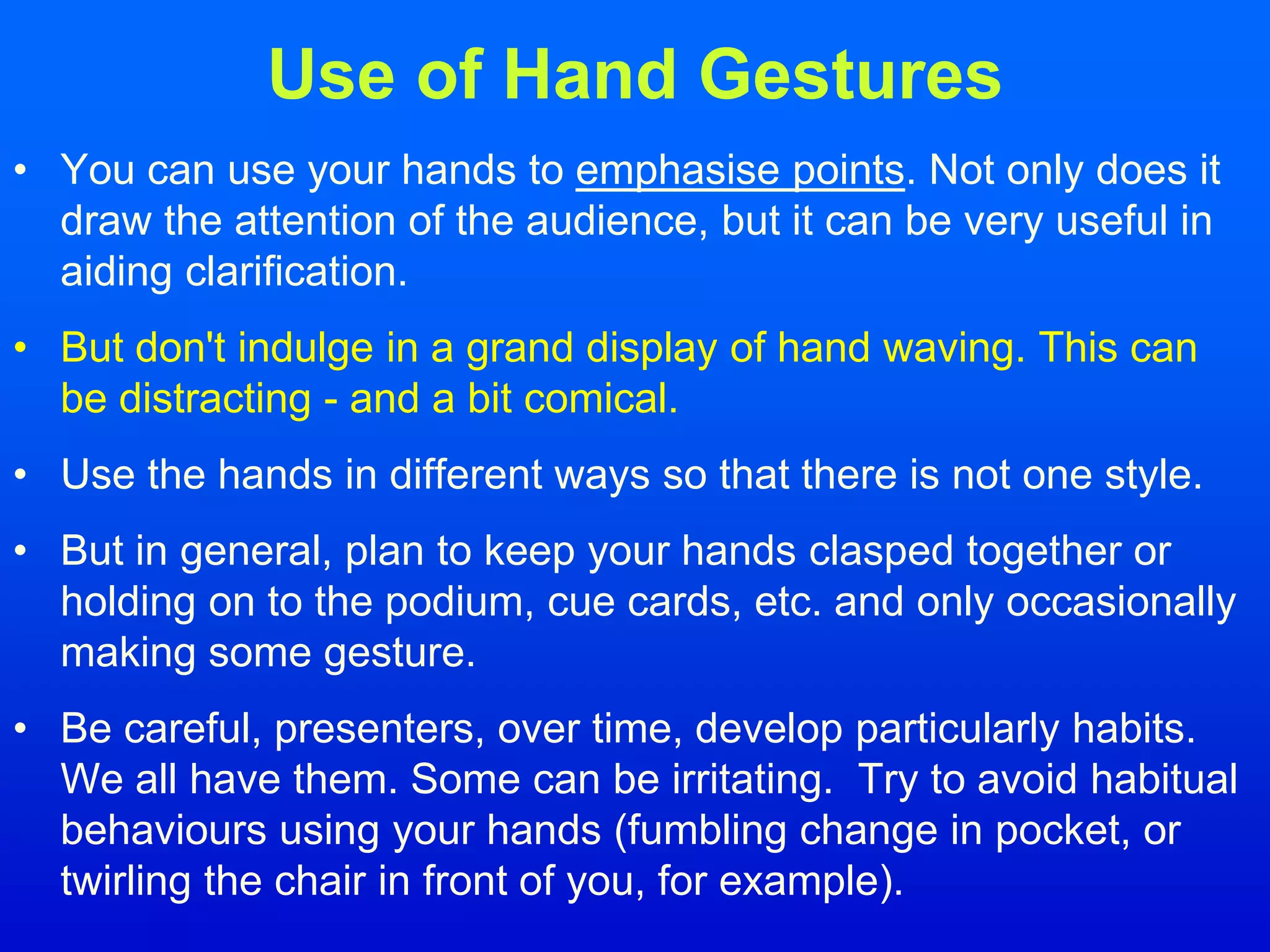 Use of Hand Gestures
• You can use your hands to emphasise points. Not only does it
draw the attention of the audience, but it can be very useful in
aiding clarification.
• But don't indulge in a grand display of hand waving. This can
be distracting - and a bit comical.
• Use the hands in different ways so that there is not one style.
• But in general, plan to keep your hands clasped together or
holding on to the podium, cue cards, etc. and only occasionally
making some gesture.
• Be careful, presenters, over time, develop particularly habits.
We all have them. Some can be irritating. Try to avoid habitual
behaviours using your hands (fumbling change in pocket, or
twirling the chair in front of you, for example).
 