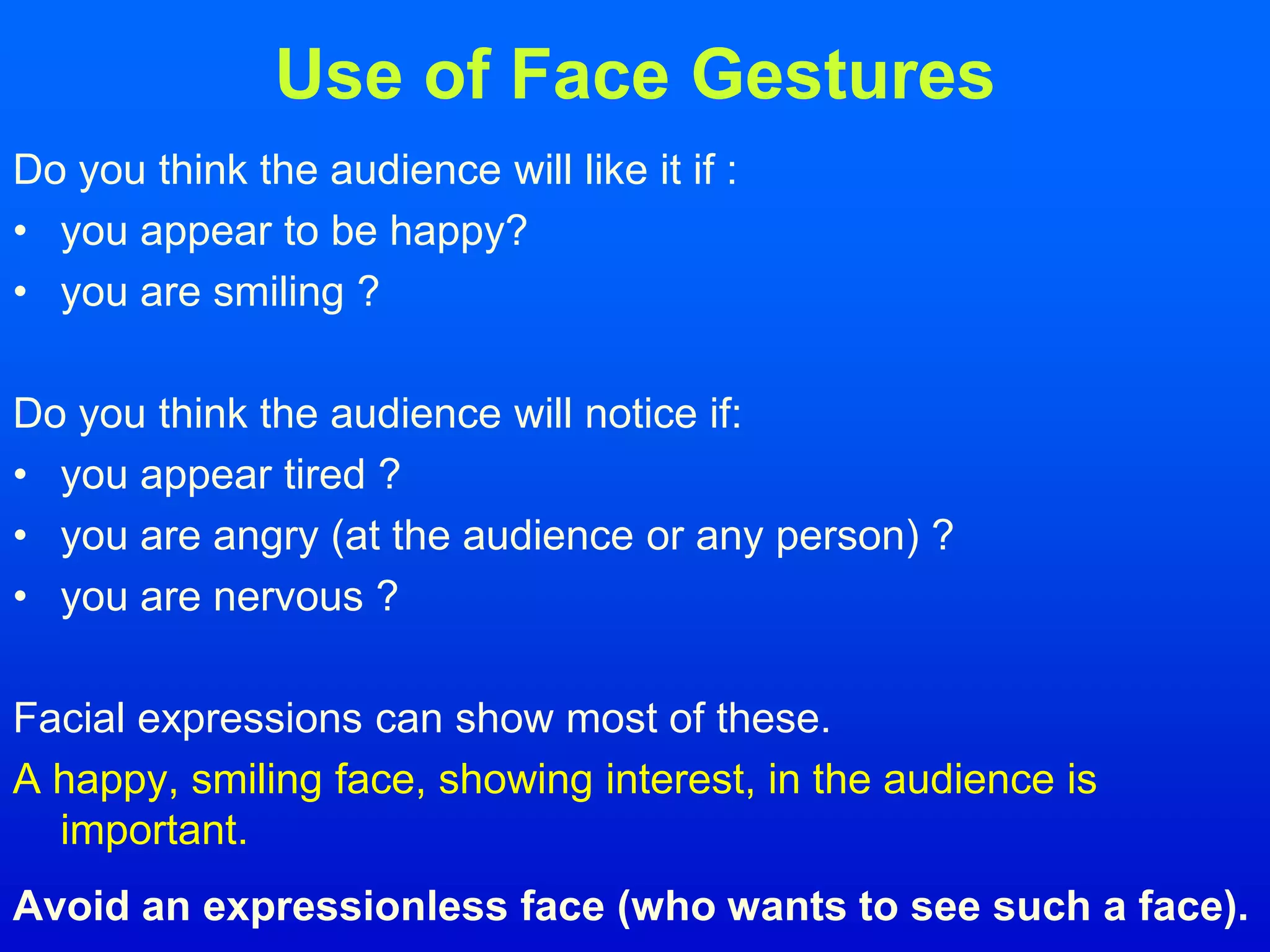 Use of Face Gestures
Do you think the audience will like it if :
• you appear to be happy?
• you are smiling ?
Do you think the audience will notice if:
• you appear tired ?
• you are angry (at the audience or any person) ?
• you are nervous ?
Facial expressions can show most of these.
A happy, smiling face, showing interest, in the audience is
important.
Avoid an expressionless face (who wants to see such a face).
 