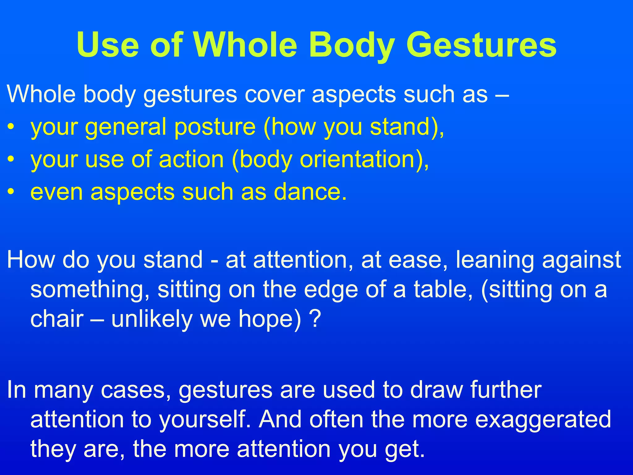 Use of Whole Body Gestures
Whole body gestures cover aspects such as –
• your general posture (how you stand),
• your use of action (body orientation),
• even aspects such as dance.
How do you stand - at attention, at ease, leaning against
something, sitting on the edge of a table, (sitting on a
chair – unlikely we hope) ?
In many cases, gestures are used to draw further
attention to yourself. And often the more exaggerated
they are, the more attention you get.
 