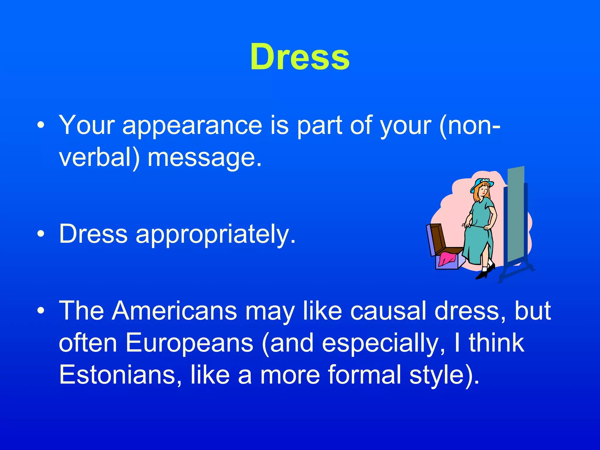 Dress
• Your appearance is part of your (non-
verbal) message.
• Dress appropriately.
• The Americans may like causal dress, but
often Europeans (and especially, I think
Estonians, like a more formal style).
 