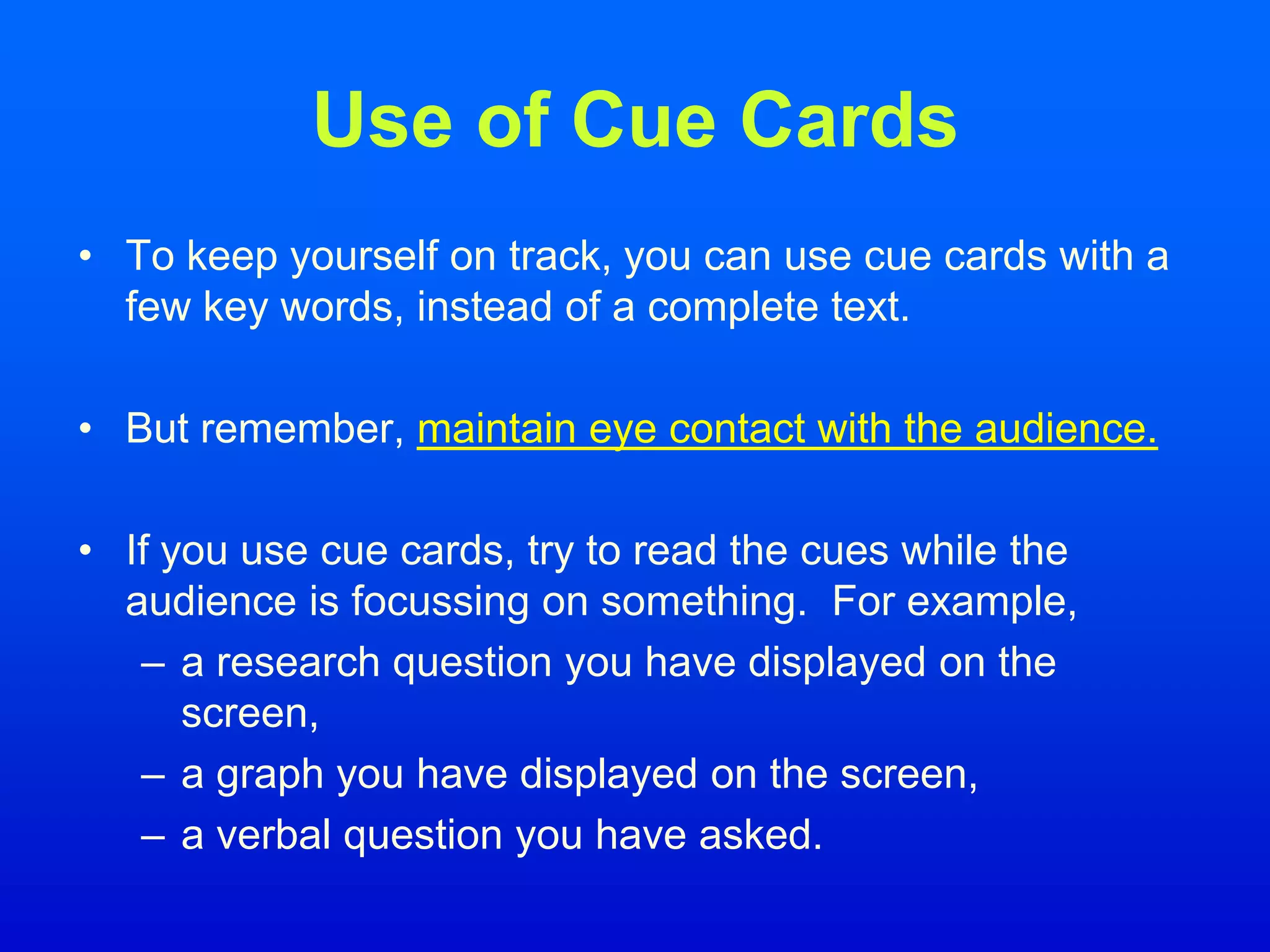 Use of Cue Cards
• To keep yourself on track, you can use cue cards with a
few key words, instead of a complete text.
• But remember, maintain eye contact with the audience.
• If you use cue cards, try to read the cues while the
audience is focussing on something. For example,
– a research question you have displayed on the
screen,
– a graph you have displayed on the screen,
– a verbal question you have asked.
 