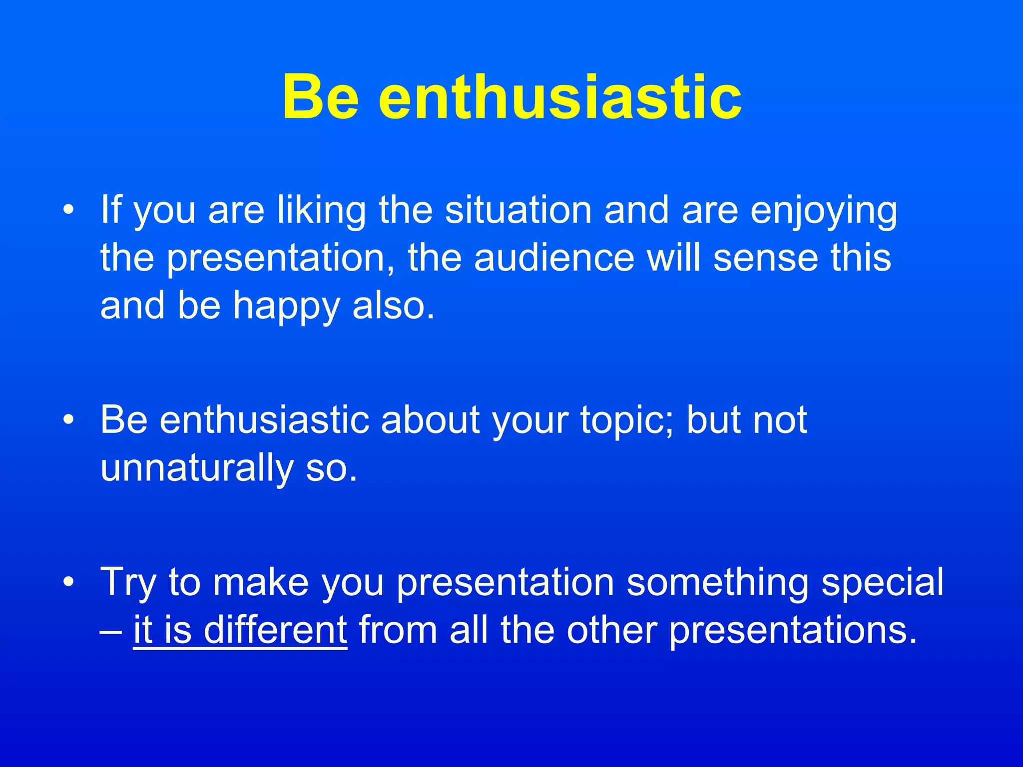 Be enthusiastic
• If you are liking the situation and are enjoying
the presentation, the audience will sense this
and be happy also.
• Be enthusiastic about your topic; but not
unnaturally so.
• Try to make you presentation something special
– it is different from all the other presentations.
 