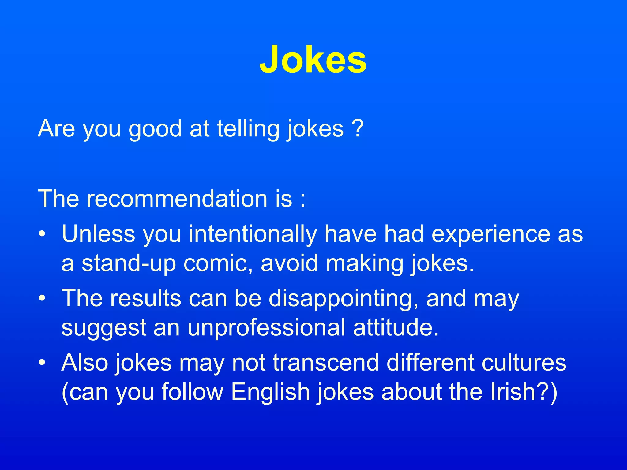 Jokes
Are you good at telling jokes ?
The recommendation is :
• Unless you intentionally have had experience as
a stand-up comic, avoid making jokes.
• The results can be disappointing, and may
suggest an unprofessional attitude.
• Also jokes may not transcend different cultures
(can you follow English jokes about the Irish?)
 