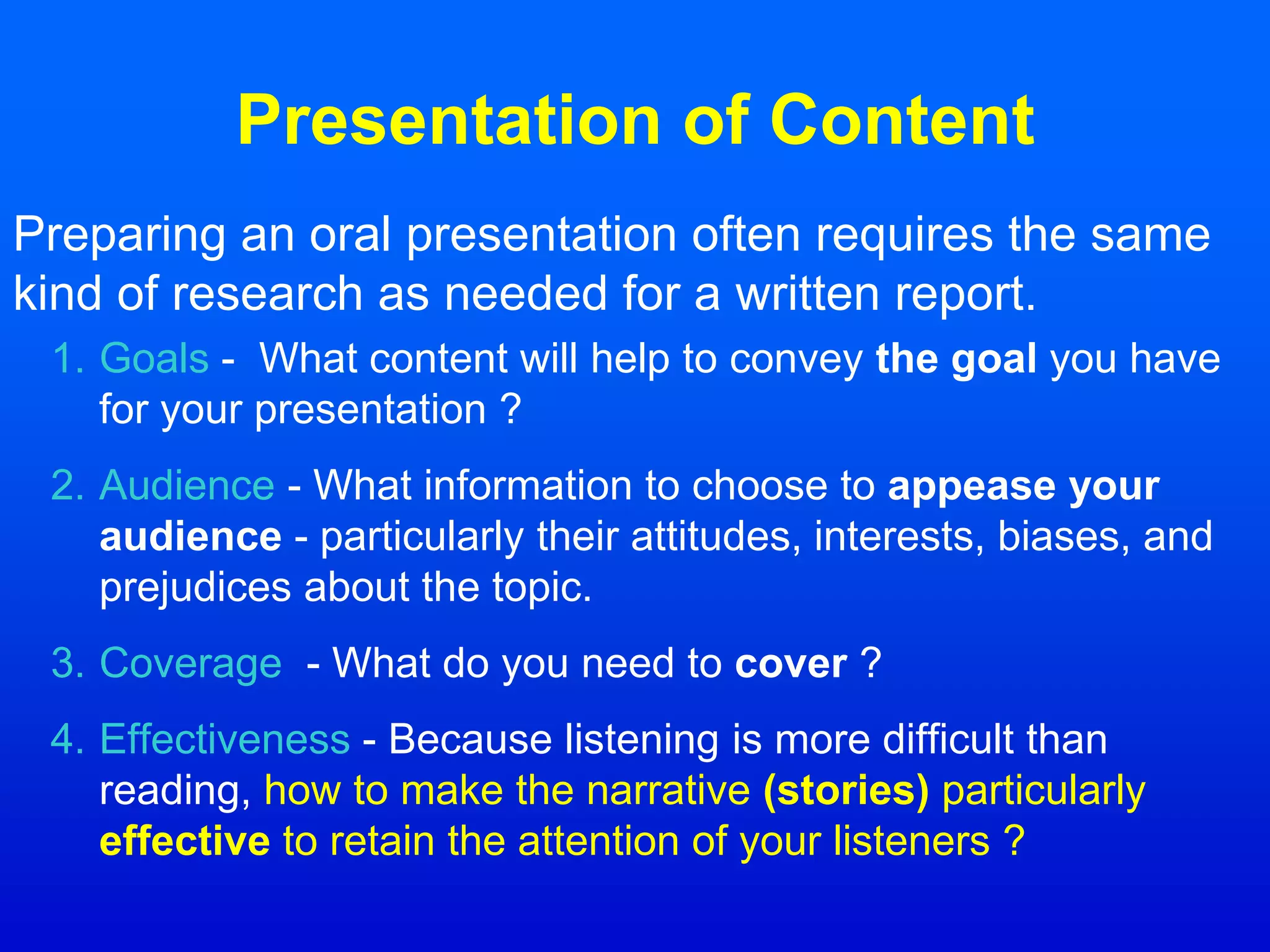 Presentation of Content
Preparing an oral presentation often requires the same
kind of research as needed for a written report.
1. Goals - What content will help to convey the goal you have
for your presentation ?
2. Audience - What information to choose to appease your
audience - particularly their attitudes, interests, biases, and
prejudices about the topic.
3. Coverage - What do you need to cover ?
4. Effectiveness - Because listening is more difficult than
reading, how to make the narrative (stories) particularly
effective to retain the attention of your listeners ?
 