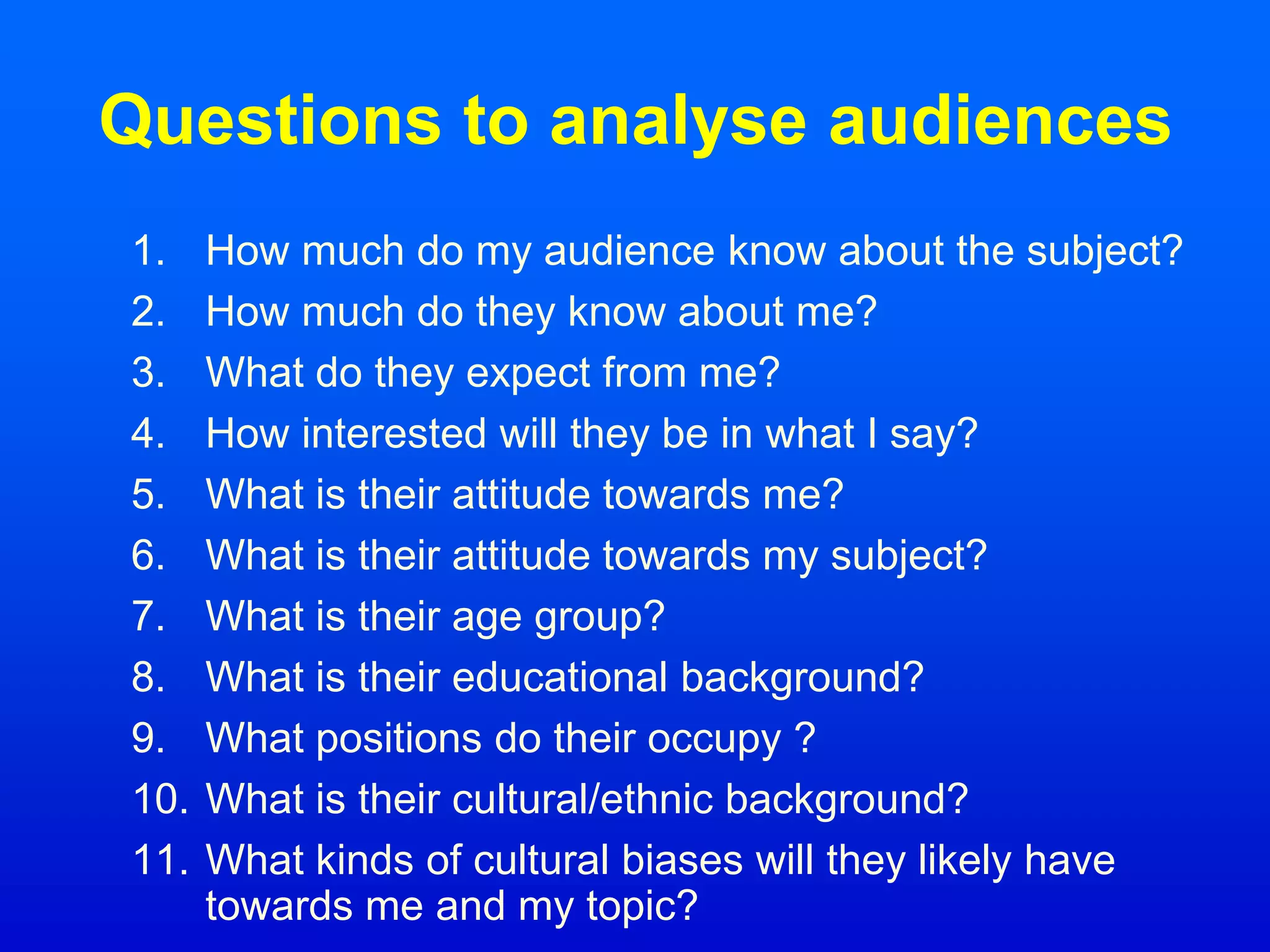 Questions to analyse audiences
1. How much do my audience know about the subject?
2. How much do they know about me?
3. What do they expect from me?
4. How interested will they be in what I say?
5. What is their attitude towards me?
6. What is their attitude towards my subject?
7. What is their age group?
8. What is their educational background?
9. What positions do their occupy ?
10. What is their cultural/ethnic background?
11. What kinds of cultural biases will they likely have
towards me and my topic?
 