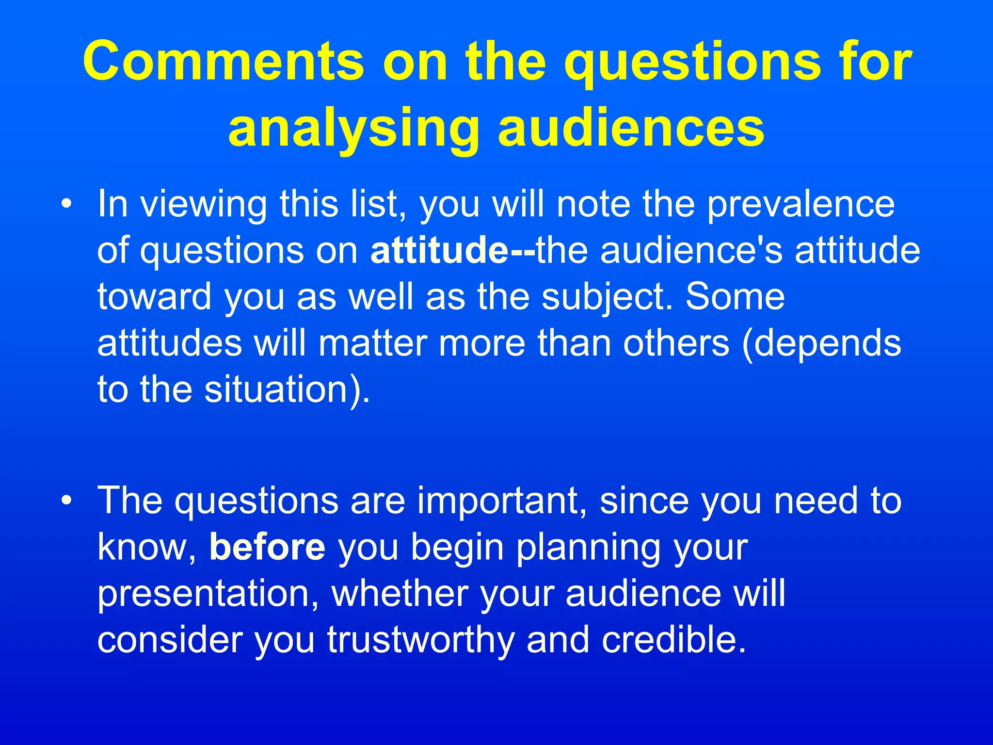 Comments on the questions for
analysing audiences
• In viewing this list, you will note the prevalence
of questions on attitude--the audience's attitude
toward you as well as the subject. Some
attitudes will matter more than others (depends
to the situation).
• The questions are important, since you need to
know, before you begin planning your
presentation, whether your audience will
consider you trustworthy and credible.
 
