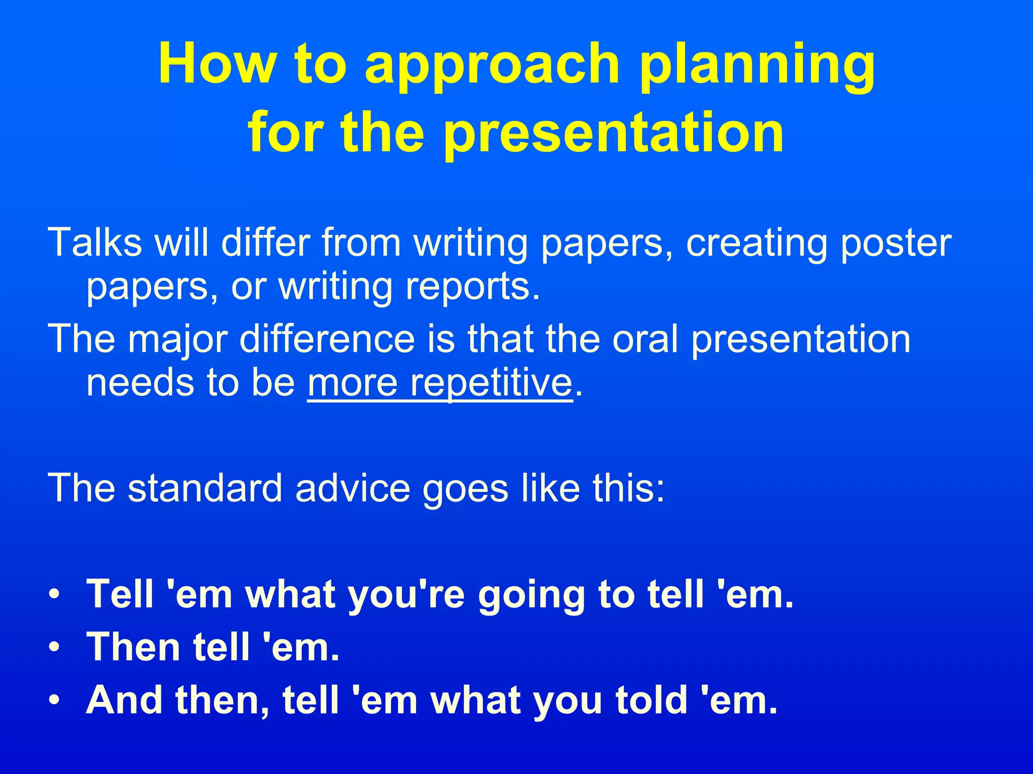 How to approach planning
for the presentation
Talks will differ from writing papers, creating poster
papers, or writing reports.
The major difference is that the oral presentation
needs to be more repetitive.
The standard advice goes like this:
• Tell 'em what you're going to tell 'em.
• Then tell 'em.
• And then, tell 'em what you told 'em.
 
