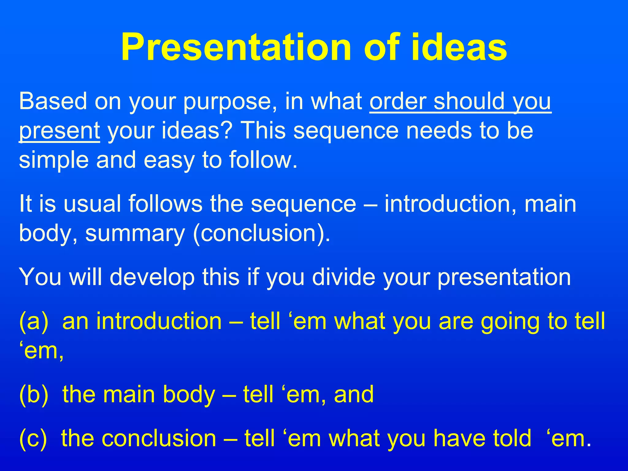 Presentation of ideas
Based on your purpose, in what order should you
present your ideas? This sequence needs to be
simple and easy to follow.
It is usual follows the sequence – introduction, main
body, summary (conclusion).
You will develop this if you divide your presentation
(a) an introduction – tell ‘em what you are going to tell
‘em,
(b) the main body – tell ‘em, and
(c) the conclusion – tell ‘em what you have told ‘em.
 