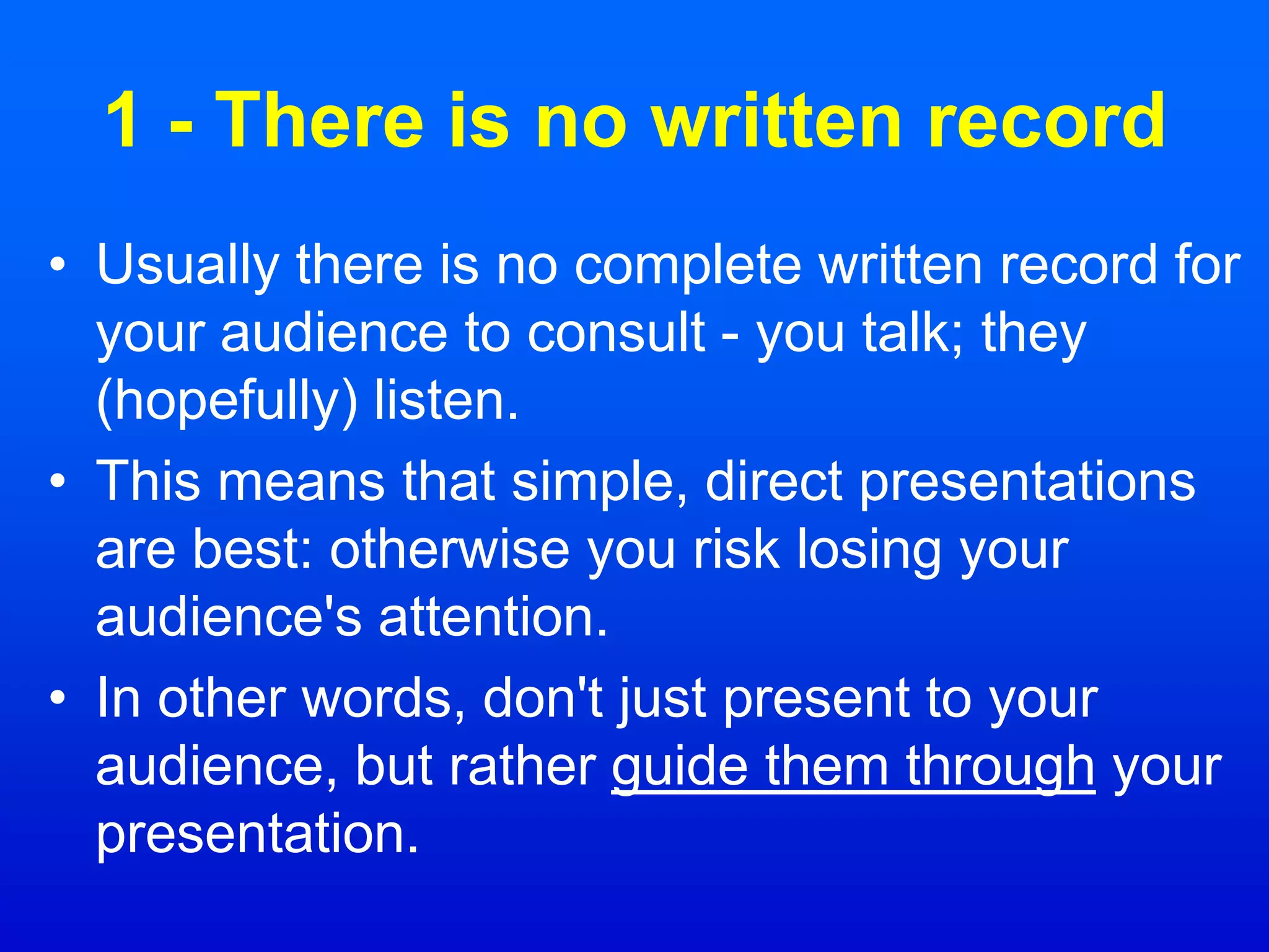 1 - There is no written record
• Usually there is no complete written record for
your audience to consult - you talk; they
(hopefully) listen.
• This means that simple, direct presentations
are best: otherwise you risk losing your
audience's attention.
• In other words, don't just present to your
audience, but rather guide them through your
presentation.
 