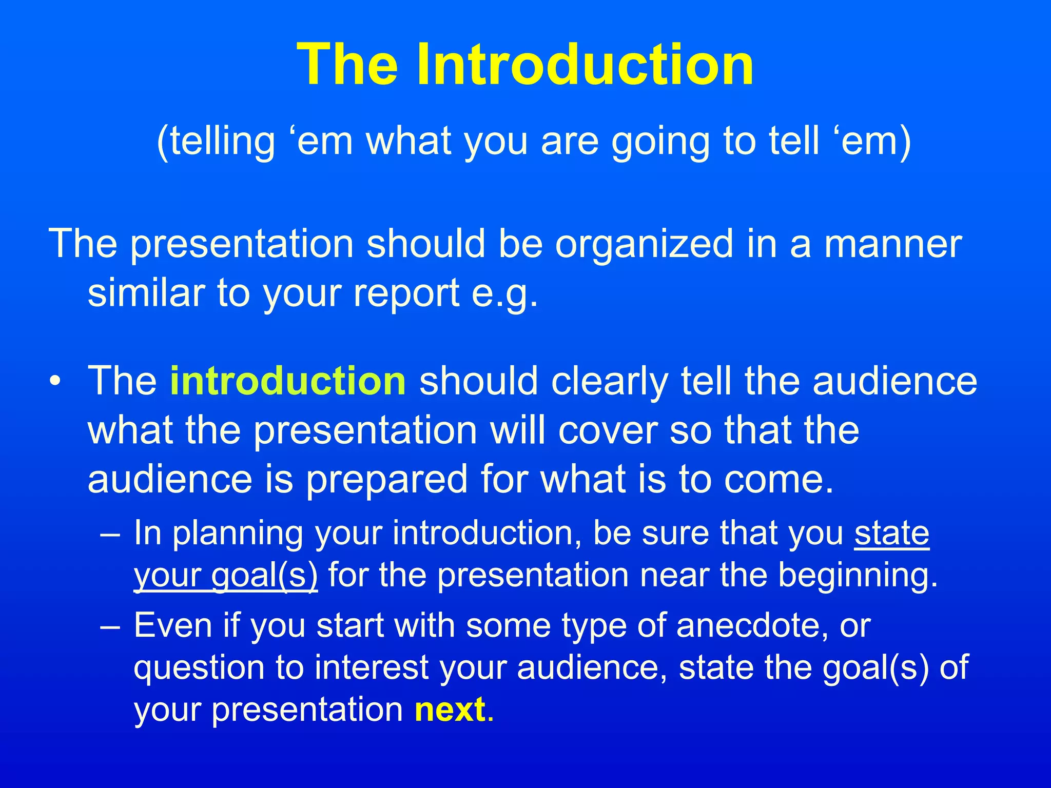 The Introduction
(telling ‘em what you are going to tell ‘em)
The presentation should be organized in a manner
similar to your report e.g.
• The introduction should clearly tell the audience
what the presentation will cover so that the
audience is prepared for what is to come.
– In planning your introduction, be sure that you state
your goal(s) for the presentation near the beginning.
– Even if you start with some type of anecdote, or
question to interest your audience, state the goal(s) of
your presentation next.
 