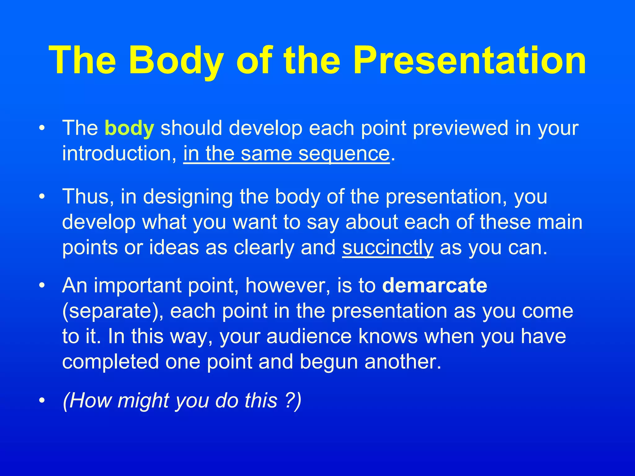 The Body of the Presentation
• The body should develop each point previewed in your
introduction, in the same sequence.
• Thus, in designing the body of the presentation, you
develop what you want to say about each of these main
points or ideas as clearly and succinctly as you can.
• An important point, however, is to demarcate
(separate), each point in the presentation as you come
to it. In this way, your audience knows when you have
completed one point and begun another.
• (How might you do this ?)
 