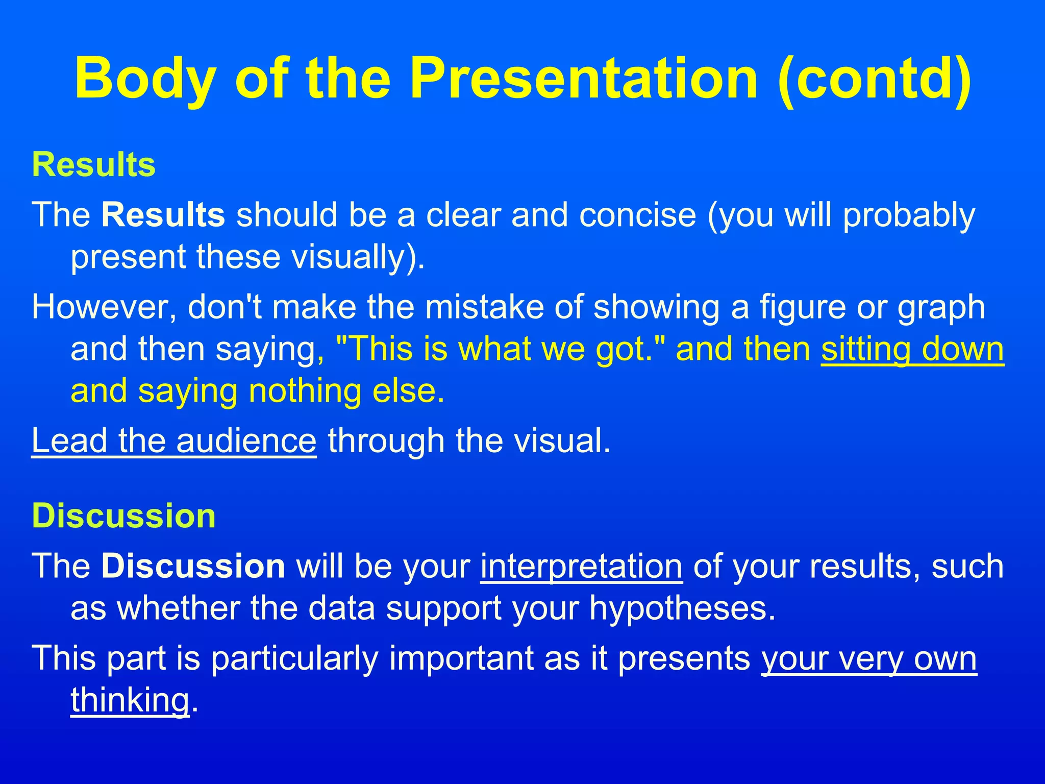 Body of the Presentation (contd)
Results
The Results should be a clear and concise (you will probably
present these visually).
However, don't make the mistake of showing a figure or graph
and then saying, "This is what we got." and then sitting down
and saying nothing else.
Lead the audience through the visual.
Discussion
The Discussion will be your interpretation of your results, such
as whether the data support your hypotheses.
This part is particularly important as it presents your very own
thinking.
 