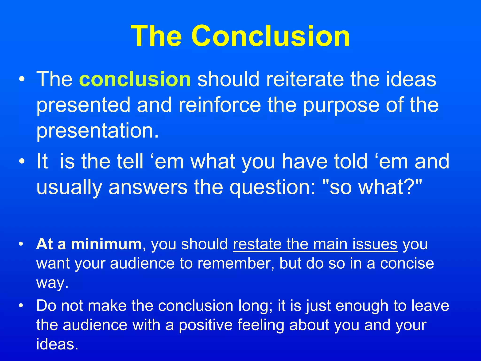 The Conclusion
• The conclusion should reiterate the ideas
presented and reinforce the purpose of the
presentation.
• It is the tell ‘em what you have told ‘em and
usually answers the question: "so what?"
• At a minimum, you should restate the main issues you
want your audience to remember, but do so in a concise
way.
• Do not make the conclusion long; it is just enough to leave
the audience with a positive feeling about you and your
ideas.
 