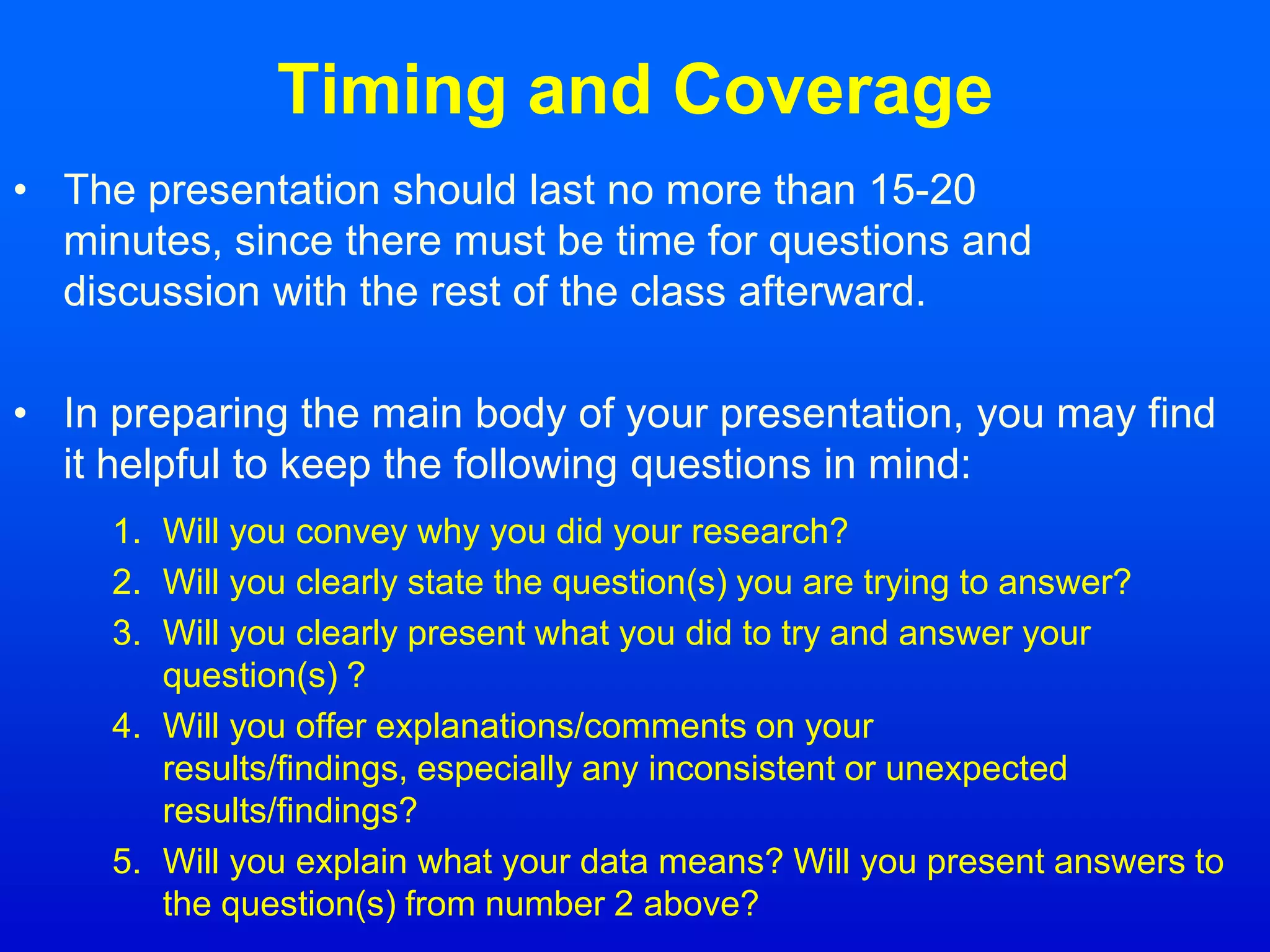 Timing and Coverage
• The presentation should last no more than 15-20
minutes, since there must be time for questions and
discussion with the rest of the class afterward.
• In preparing the main body of your presentation, you may find
it helpful to keep the following questions in mind:
1. Will you convey why you did your research?
2. Will you clearly state the question(s) you are trying to answer?
3. Will you clearly present what you did to try and answer your
question(s) ?
4. Will you offer explanations/comments on your
results/findings, especially any inconsistent or unexpected
results/findings?
5. Will you explain what your data means? Will you present answers to
the question(s) from number 2 above?
 