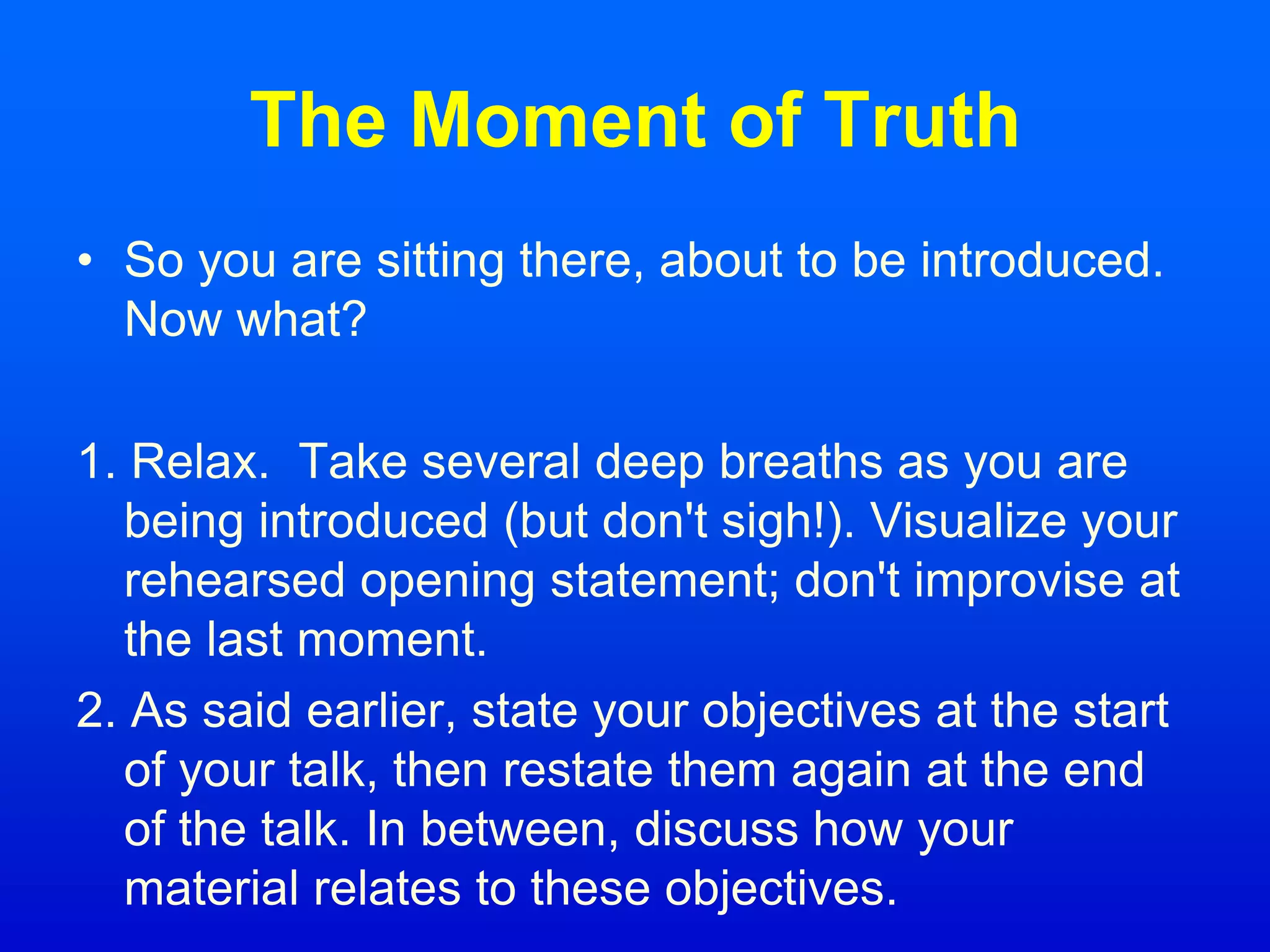 The Moment of Truth
• So you are sitting there, about to be introduced.
Now what?
1. Relax. Take several deep breaths as you are
being introduced (but don't sigh!). Visualize your
rehearsed opening statement; don't improvise at
the last moment.
2. As said earlier, state your objectives at the start
of your talk, then restate them again at the end
of the talk. In between, discuss how your
material relates to these objectives.
 
