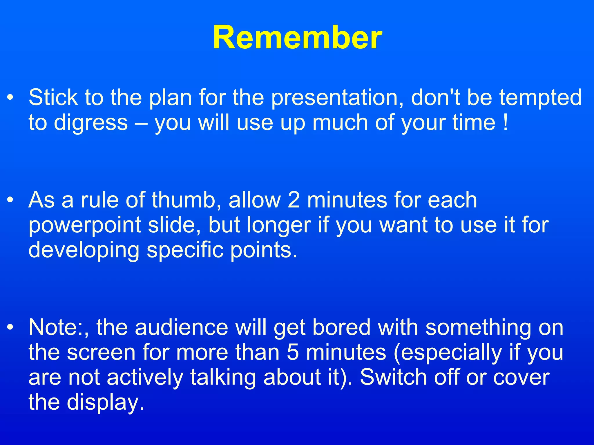 Remember
• Stick to the plan for the presentation, don't be tempted
to digress – you will use up much of your time !
• As a rule of thumb, allow 2 minutes for each
powerpoint slide, but longer if you want to use it for
developing specific points.
• Note:, the audience will get bored with something on
the screen for more than 5 minutes (especially if you
are not actively talking about it). Switch off or cover
the display.
 