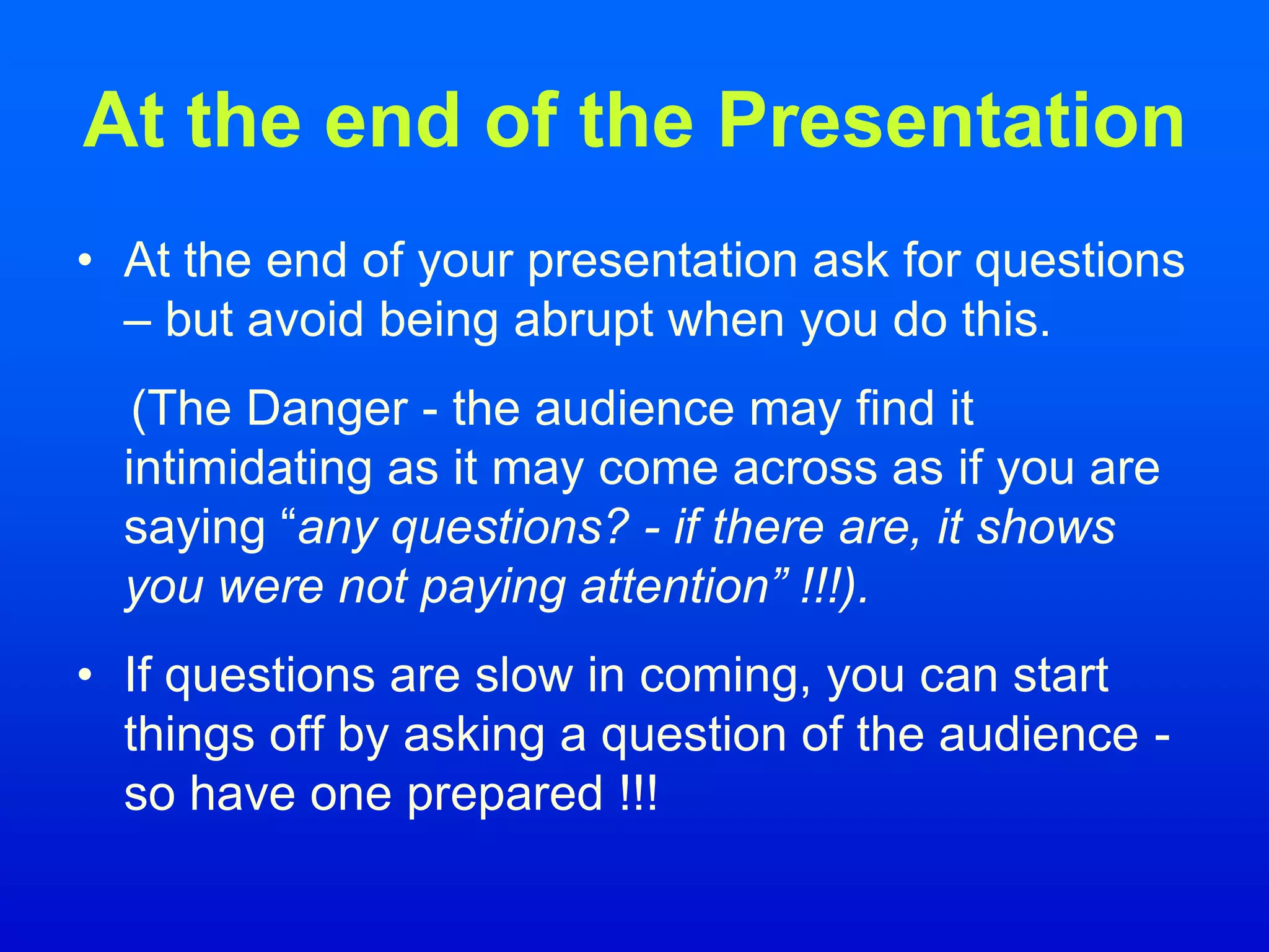 At the end of the Presentation
• At the end of your presentation ask for questions
– but avoid being abrupt when you do this.
(The Danger - the audience may find it
intimidating as it may come across as if you are
saying “any questions? - if there are, it shows
you were not paying attention” !!!).
• If questions are slow in coming, you can start
things off by asking a question of the audience -
so have one prepared !!!
 